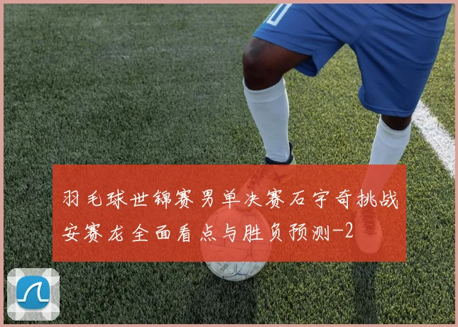 羽毛球世锦赛男单决赛石宇奇挑战安赛龙全面看点与胜负预测