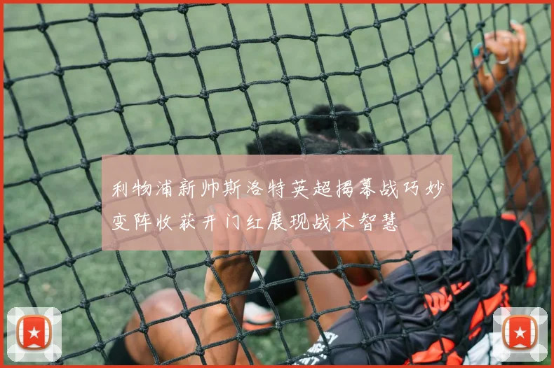 利物浦新帅斯洛特英超揭幕战巧妙变阵收获开门红展现战术智慧