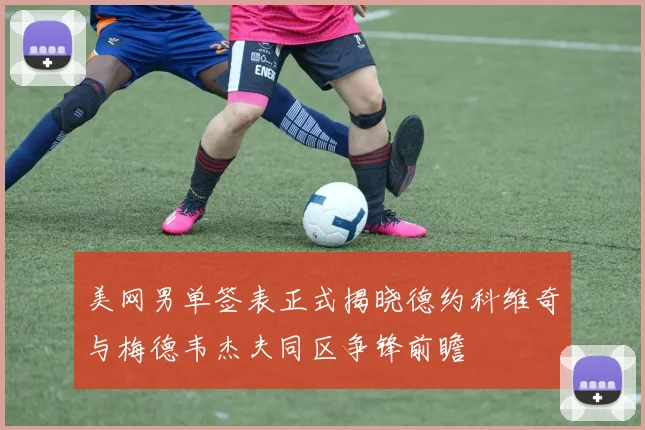 美网男单签表正式揭晓德约科维奇与梅德韦杰夫同区争锋前瞻