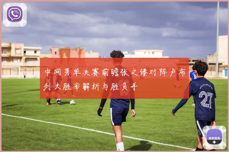 中网男单决赛前瞻张之臻对阵卢布列夫胜率解析与胜负手