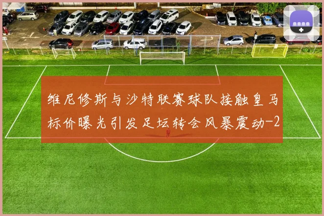 维尼修斯与沙特联赛球队接触皇马标价曝光引发足坛转会风暴震动