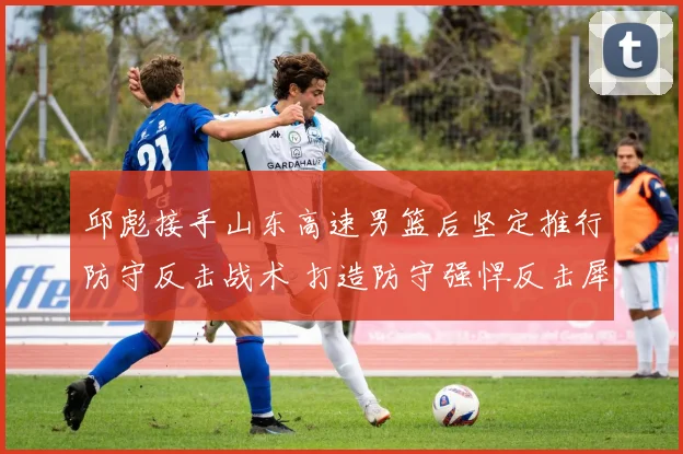 邱彪接手山东高速男篮后坚定推行防守反击战术 打造防守强悍反击犀利的崭新球队