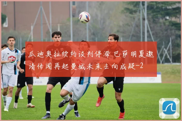 瓜迪奥拉续约谈判停滞 巴萨明夏邀请传闻再起曼城未来去向成疑