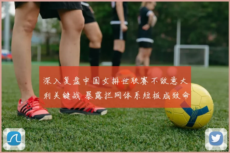深入复盘中国女排世联赛不敌意大利关键战 暴露拦网体系短板成致命败因