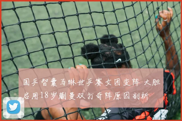 国乒智囊马琳世乒赛女团变阵 大胆启用18岁蒯曼双打奇阵原因剖析