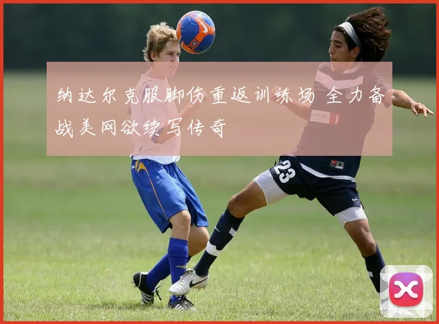 纳达尔克服脚伤重返训练场 全力备战美网欲续写传奇