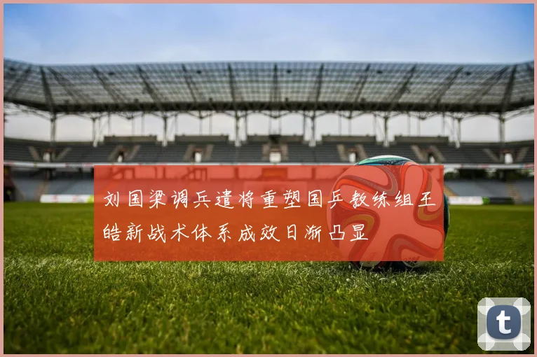 刘国梁调兵遣将重塑国乒教练组王皓新战术体系成效日渐凸显