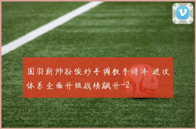 国羽新帅孙俊妙手调教李诗沣 进攻体系全面升级战绩飙升
