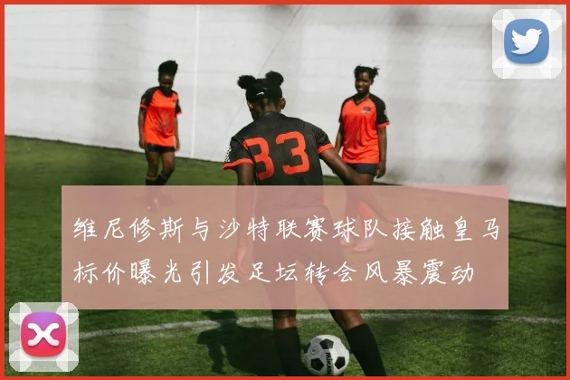 维尼修斯与沙特联赛球队接触皇马标价曝光引发足坛转会风暴震动