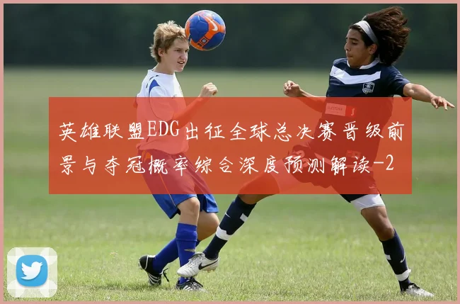 英雄联盟EDG出征全球总决赛晋级前景与夺冠概率综合深度预测解读
