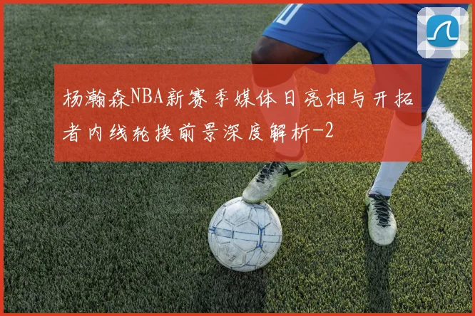 杨瀚森NBA新赛季媒体日亮相与开拓者内线轮换前景深度解析