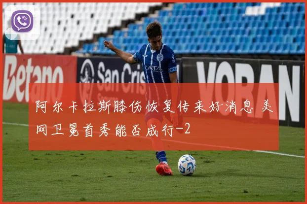 阿尔卡拉斯膝伤恢复传来好消息 美网卫冕首秀能否成行