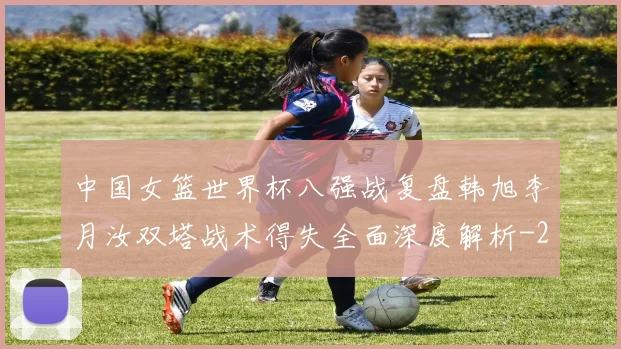 中国女篮世界杯八强战复盘韩旭李月汝双塔战术得失全面深度解析
