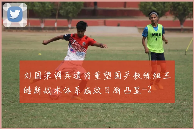 刘国梁调兵遣将重塑国乒教练组王皓新战术体系成效日渐凸显