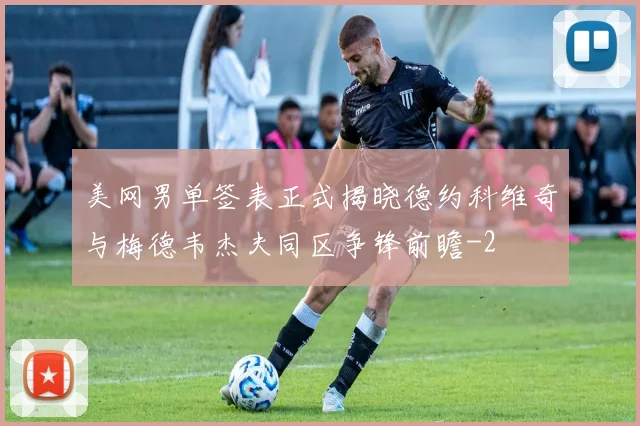 美网男单签表正式揭晓德约科维奇与梅德韦杰夫同区争锋前瞻