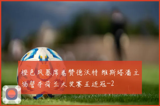 橙色风暴席卷赞德沃特 维斯塔潘主场誓夺荷兰大奖赛五连冠