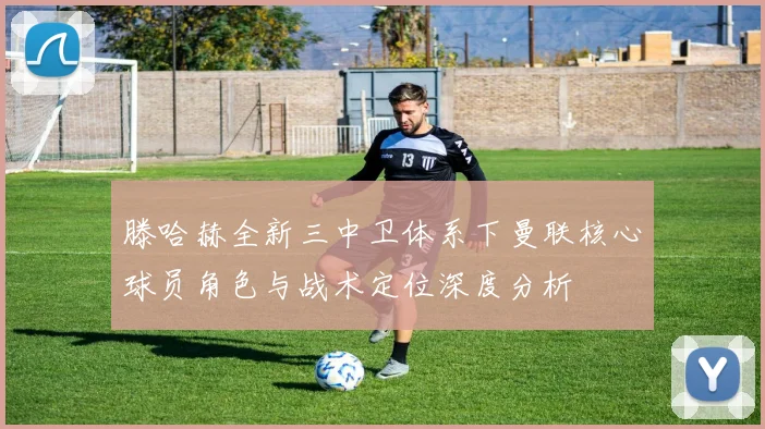 滕哈赫全新三中卫体系下曼联核心球员角色与战术定位深度分析