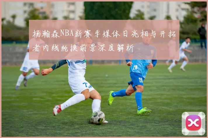 杨瀚森NBA新赛季媒体日亮相与开拓者内线轮换前景深度解析