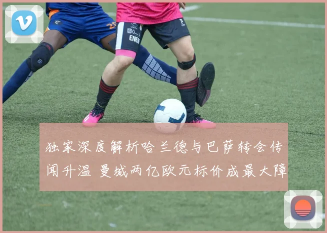 独家深度解析哈兰德与巴萨转会传闻升温 曼城两亿欧元标价成最大障碍