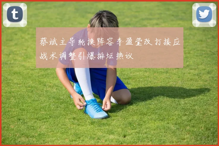 蔡斌主导轮换阵容李盈莹改打接应战术调整引爆排坛热议