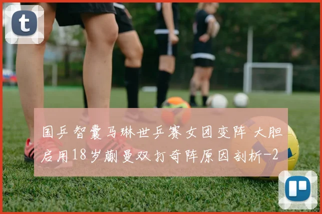 国乒智囊马琳世乒赛女团变阵 大胆启用18岁蒯曼双打奇阵原因剖析