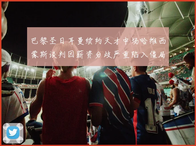 巴黎圣日耳曼续约天才中场哈维西蒙斯谈判因薪资分歧严重陷入僵局前路未卜
