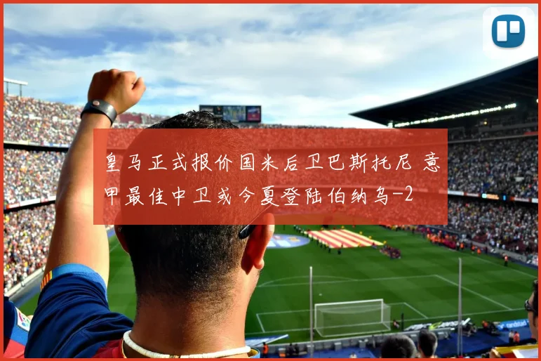 皇马正式报价国米后卫巴斯托尼 意甲最佳中卫或今夏登陆伯纳乌