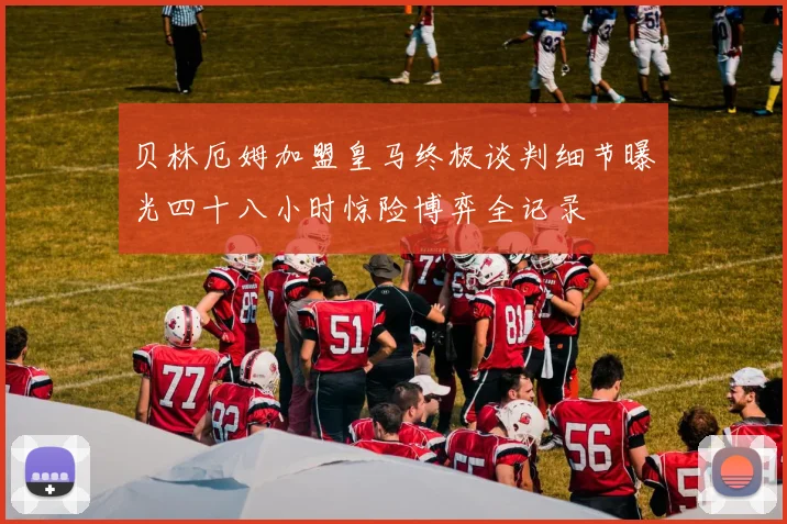 贝林厄姆加盟皇马终极谈判细节曝光四十八小时惊险博弈全记录