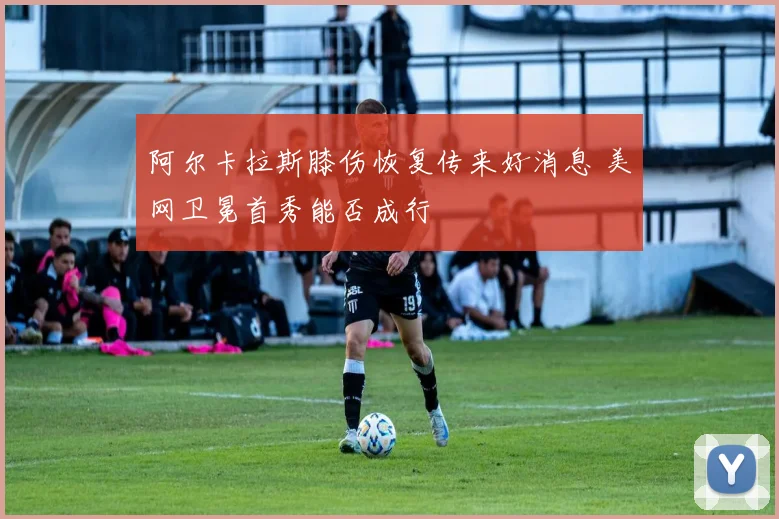 阿尔卡拉斯膝伤恢复传来好消息 美网卫冕首秀能否成行