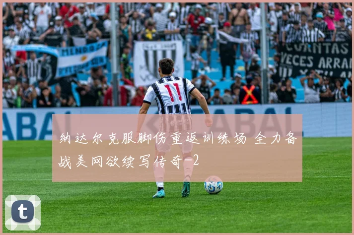 纳达尔克服脚伤重返训练场 全力备战美网欲续写传奇