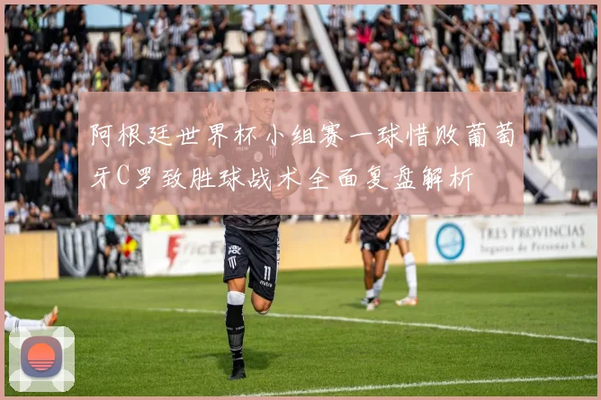 阿根廷世界杯小组赛一球惜败葡萄牙C罗致胜球战术全面复盘解析