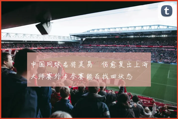 中国网球名将吴易昺伤愈复出上海大师赛外卡参赛能否找回状态