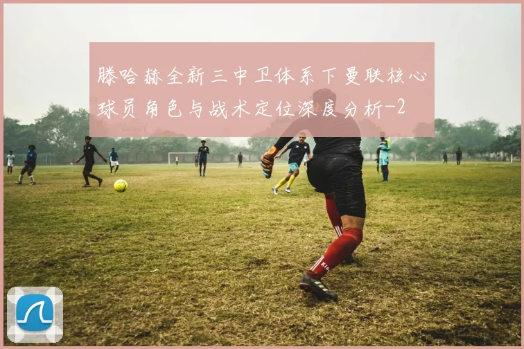 滕哈赫全新三中卫体系下曼联核心球员角色与战术定位深度分析