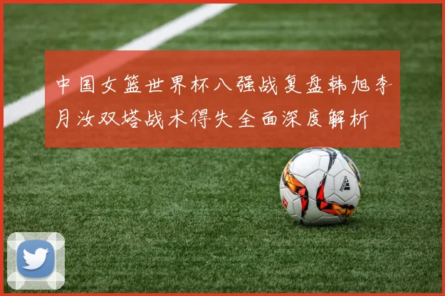 中国女篮世界杯八强战复盘韩旭李月汝双塔战术得失全面深度解析