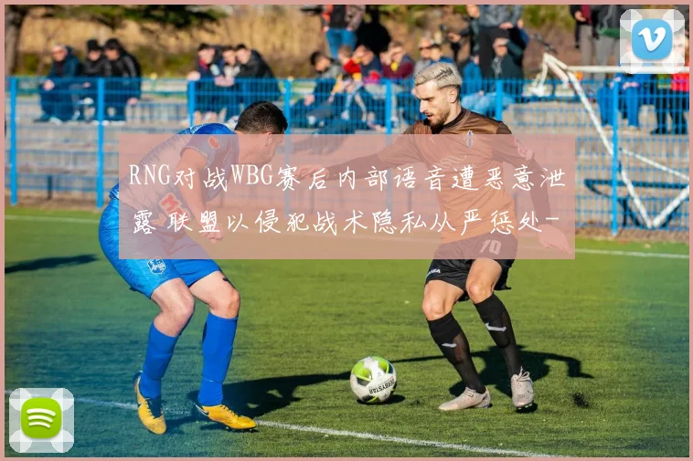 RNG对战WBG赛后内部语音遭恶意泄露 联盟以侵犯战术隐私从严惩处