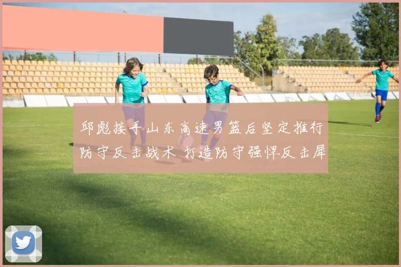 邱彪接手山东高速男篮后坚定推行防守反击战术 打造防守强悍反击犀利的崭新球队