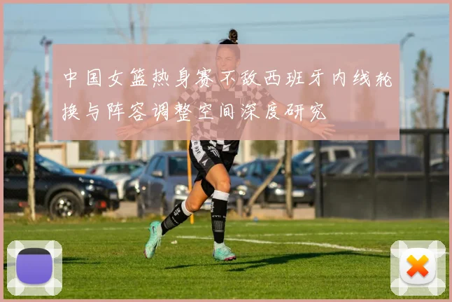 中国女篮热身赛不敌西班牙内线轮换与阵容调整空间深度研究