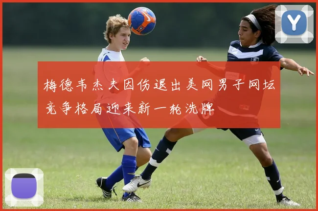 梅德韦杰夫因伤退出美网男子网坛竞争格局迎来新一轮洗牌