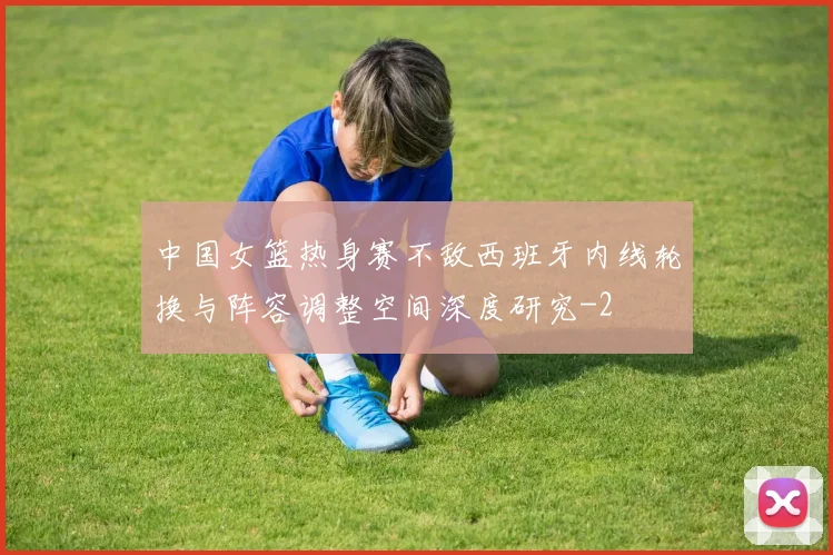 中国女篮热身赛不敌西班牙内线轮换与阵容调整空间深度研究