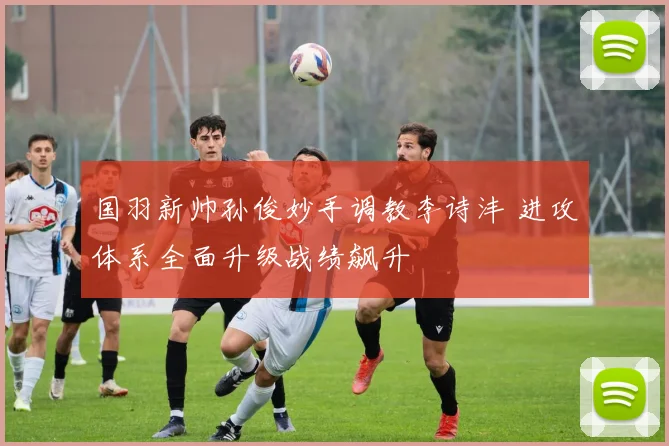 国羽新帅孙俊妙手调教李诗沣 进攻体系全面升级战绩飙升