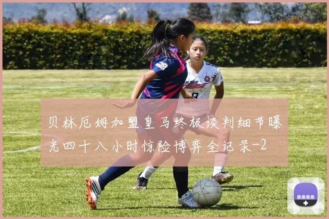 贝林厄姆加盟皇马终极谈判细节曝光四十八小时惊险博弈全记录